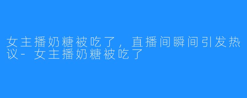 女主播奶糖被吃了，直播间瞬间引发热议-女主播奶糖被吃了