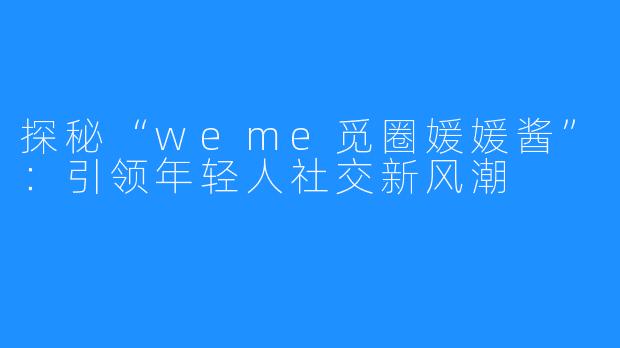探秘“weme觅圈媛媛酱”：引领年轻人社交新风潮