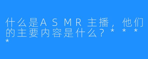什么是ASMR主播，他们的主要内容是什么？****
