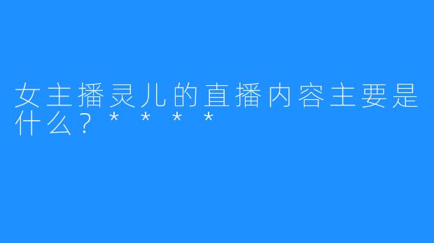 女主播灵儿的直播内容主要是什么？****
