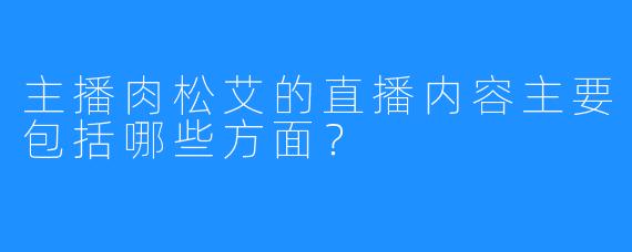 主播肉松艾的直播内容主要包括哪些方面？