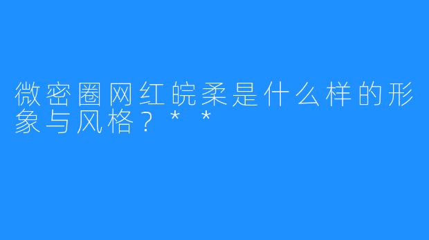 微密圈网红皖柔是什么样的形象与风格？**