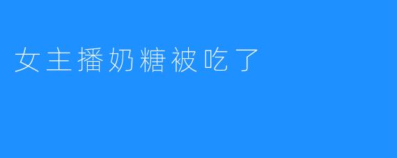 女主播奶糖被吃了，直播间瞬间引发热议