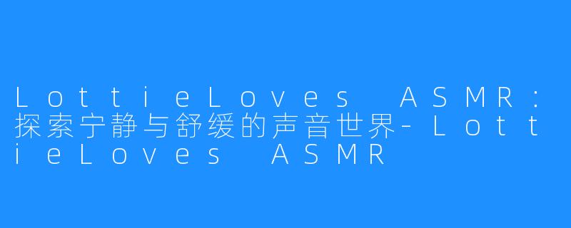 LottieLoves ASMR：探索宁静与舒缓的声音世界-LottieLoves ASMR