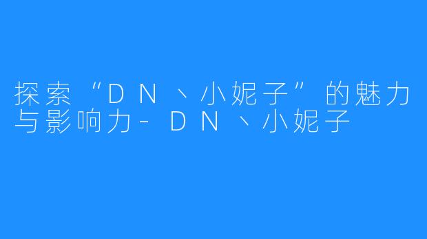 探索“DN丶小妮子”的魅力与影响力-DN丶小妮子