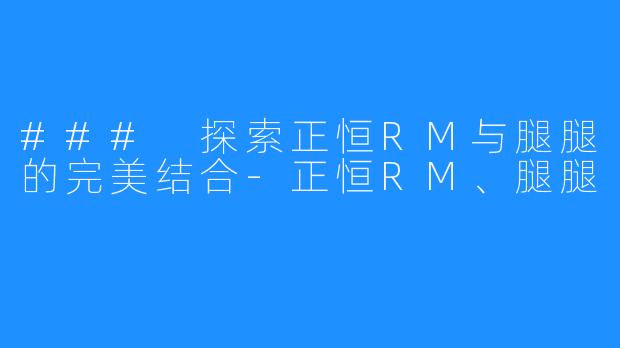 ### 探索正恒RM与腿腿的完美结合-正恒RM、腿腿