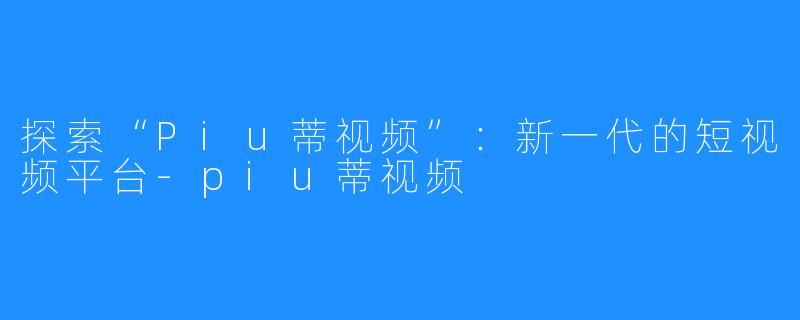 探索“Piu蒂视频”：新一代的短视频平台-piu蒂视频