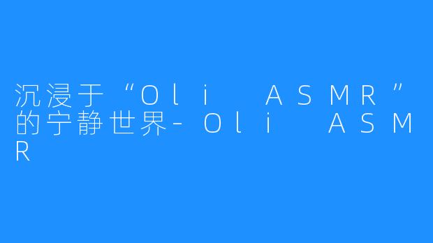 沉浸于“Oli ASMR”的宁静世界-Oli ASMR
