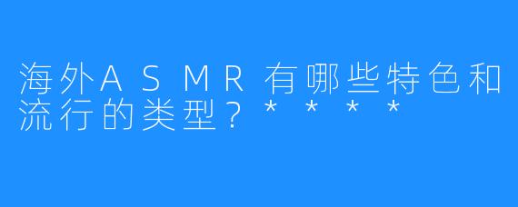 海外ASMR有哪些特色和流行的类型？****