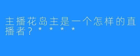 主播花岛主是一个怎样的直播者？****