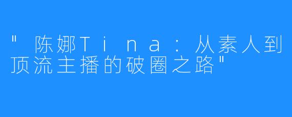 “陈娜Tina：从素人到顶流主播的破圈之路”