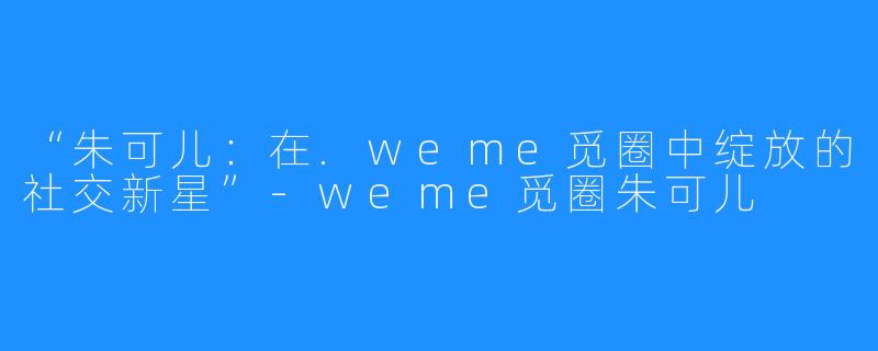 “朱可儿：在.weme觅圈中绽放的社交新星”-weme觅圈朱可儿