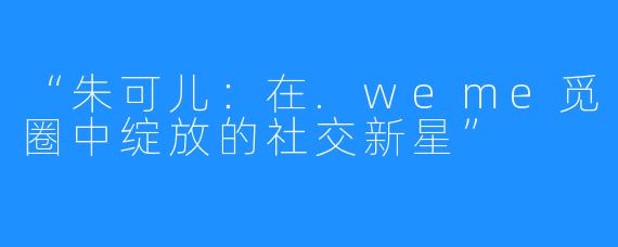 “朱可儿：在.weme觅圈中绽放的社交新星”