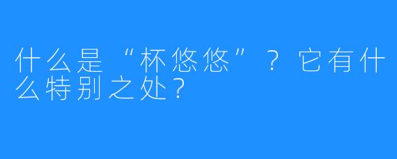 什么是“杯悠悠”？它有什么特别之处？