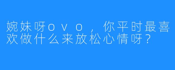 婉妹呀ovo，你平时最喜欢做什么来放松心情呀？