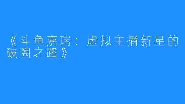 《斗鱼嘉瑞：虚拟主播新星的破圈之路》