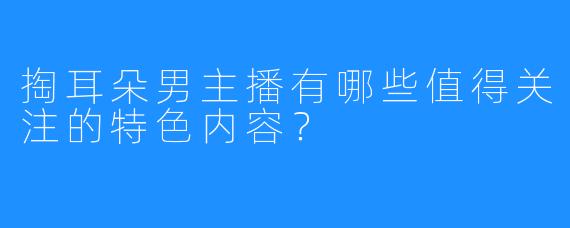 掏耳朵男主播有哪些值得关注的特色内容？