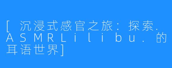 [沉浸式感官之旅：探索.ASMRLilibu.的耳语世界]