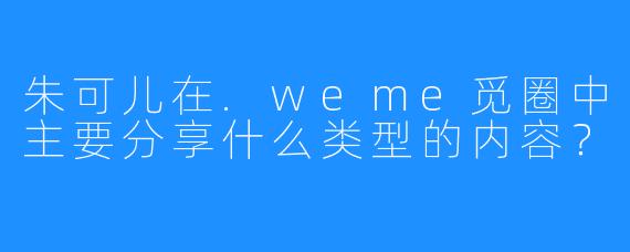 朱可儿在.weme觅圈中主要分享什么类型的内容？