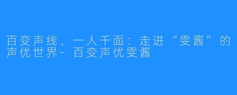 百变声线,一人千面:走进“雯酱”的声优世界-百变声优雯酱