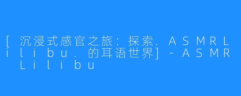 [沉浸式感官之旅：探索.ASMRLilibu.的耳语世界]-ASMR Lilibu
