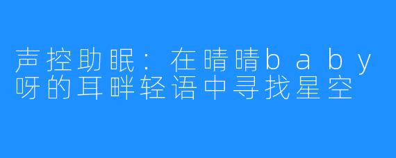 声控助眠：在晴晴baby呀的耳畔轻语中寻找星空
