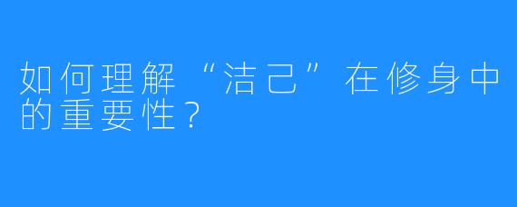 如何理解“洁己”在修身中的重要性？