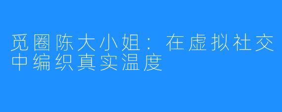 觅圈陈大小姐：在虚拟社交中编织真实温度