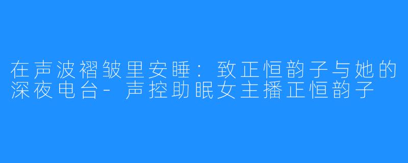 在声波褶皱里安睡：致正恒韵子与她的深夜电台-声控助眠女主播正恒韵子