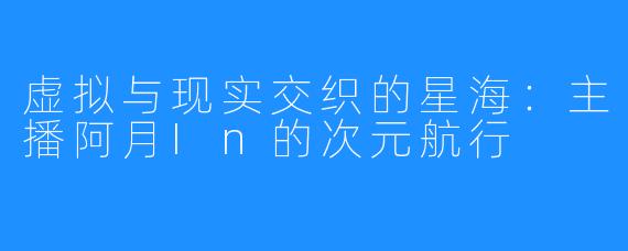虚拟与现实交织的星海：主播阿月In的次元航行