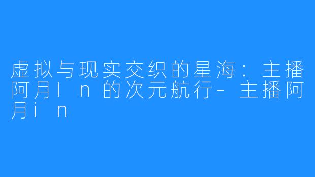 虚拟与现实交织的星海：主播阿月In的次元航行-主播阿月in