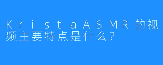 KristaASMR的视频主要特点是什么？