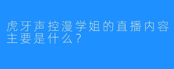虎牙声控漫学姐的直播内容主要是什么？