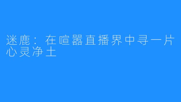 迷鹿：在喧嚣直播界中寻一片心灵净土