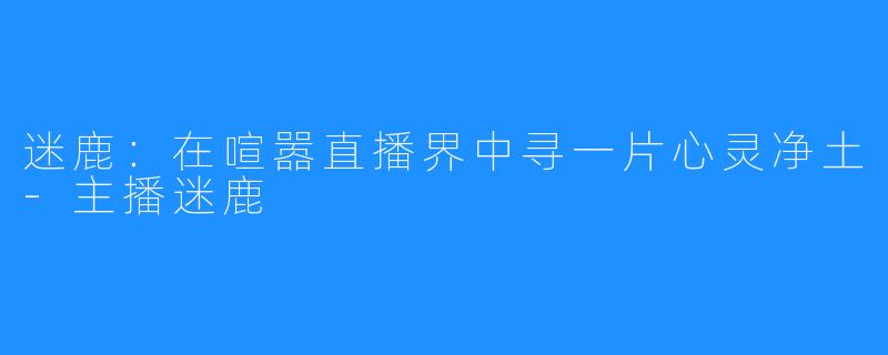 迷鹿：在喧嚣直播界中寻一片心灵净土-主播迷鹿
