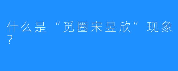 什么是“觅圈宋昱欣”现象？
