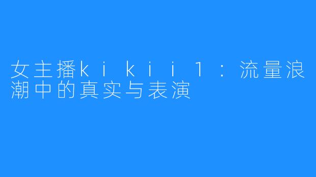 女主播kikii1：流量浪潮中的真实与表演