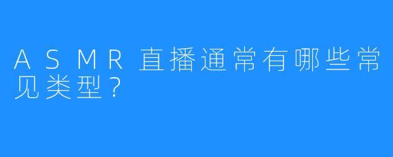 ASMR直播通常有哪些常见类型？