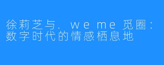 徐莉芝与.weme觅圈：数字时代的情感栖息地