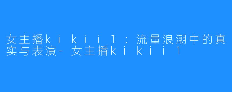 女主播kikii1：流量浪潮中的真实与表演-女主播kikii1
