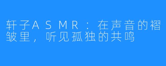 轩子ASMR：在声音的褶皱里，听见孤独的共鸣