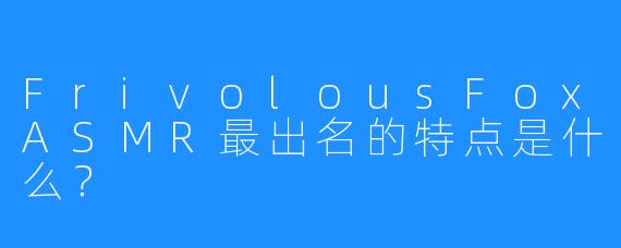 FrivolousFoxASMR最出名的特点是什么？