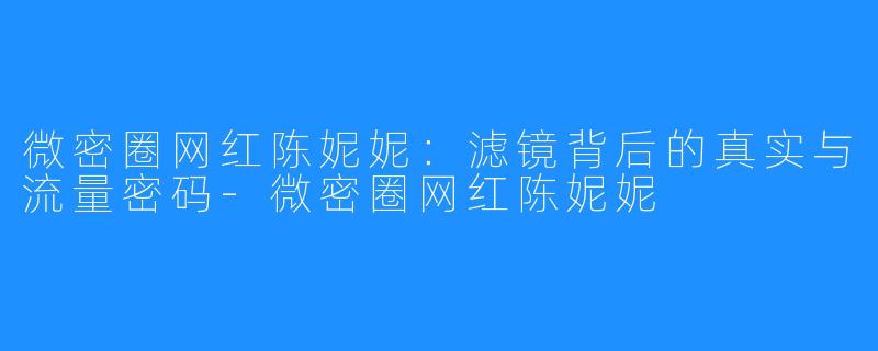 微密圈网红陈妮妮：滤镜背后的真实与流量密码-微密圈网红陈妮妮