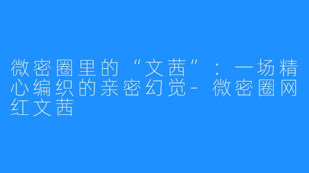 微密圈里的“文茜”:一场精心编织的亲密幻觉-微密圈网红文茜