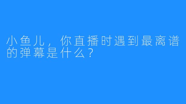 小鱼儿，你直播时遇到最离谱的弹幕是什么？