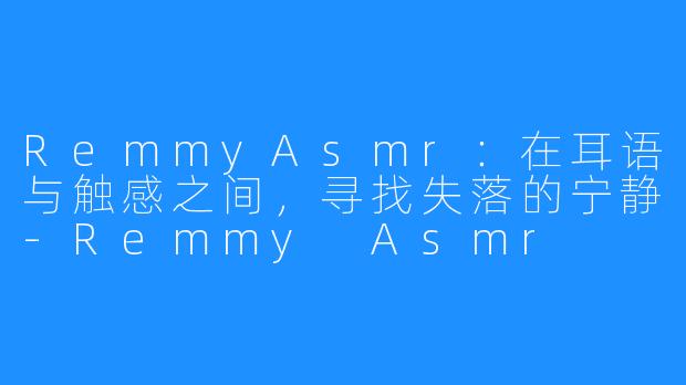 RemmyAsmr:在耳语与触感之间,寻找失落的宁静-Remmy Asmr