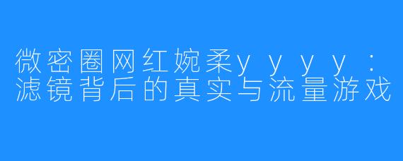 微密圈网红婉柔yyyy：滤镜背后的真实与流量游戏