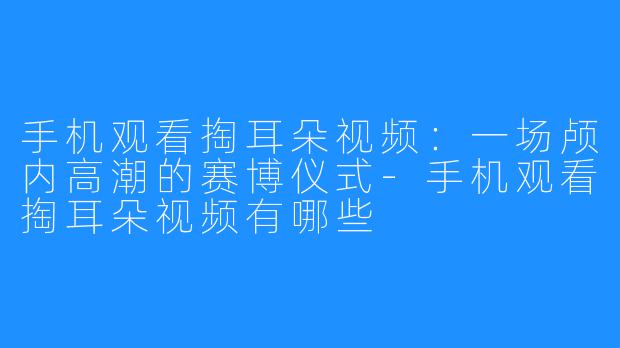 手机观看掏耳朵视频:一场颅内高潮的赛博仪式-手机观看掏耳朵视频有哪些