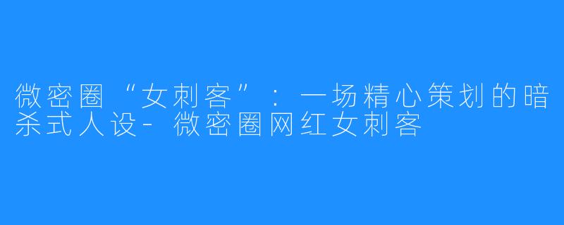 微密圈“女刺客”:一场精心策划的暗杀式人设-微密圈网红女刺客