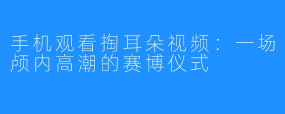 手机观看掏耳朵视频：一场颅内高潮的赛博仪式